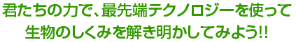 君たちの力で、最先端テクノロジーを使って生物のしくみを解き明かしてみよう！！