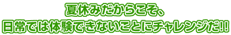 夏休みだからこそ、日常では体験できないことにチャレンジだ！！