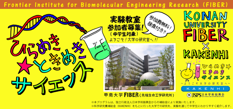 甲南大学　先端生命工学研究所　FIBER　実験教室参加者募集（中学生対象）参加費無料　昼食付き　※本プログラムは、独立行政法人日本学術振興会からの補助金により実施いたします。　※科学研究費補助金（KAKENHI）をもとに行った大学での研究を、実験を通じて中学生にわかりやすく紹介します。